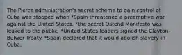 The Pierce administration's secret scheme to gain control of Cuba was stopped when *Spain threatened a preemptive war against the United States. *the secret Ostend Manifesto was leaked to the public. *United States leaders signed the Clayton-Bulwer Treaty. *Spain declared that it would abolish slavery in Cuba.