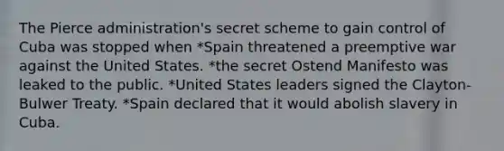 The Pierce administration's secret scheme to gain control of Cuba was stopped when *Spain threatened a preemptive war against the United States. *the secret Ostend Manifesto was leaked to the public. *United States leaders signed the Clayton-Bulwer Treaty. *Spain declared that it would abolish slavery in Cuba.