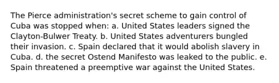 The Pierce administration's secret scheme to gain control of Cuba was stopped when: a. United States leaders signed the Clayton-Bulwer Treaty. b. United States adventurers bungled their invasion. c. Spain declared that it would abolish slavery in Cuba. d. the secret Ostend Manifesto was leaked to the public. e. Spain threatened a preemptive war against the United States.