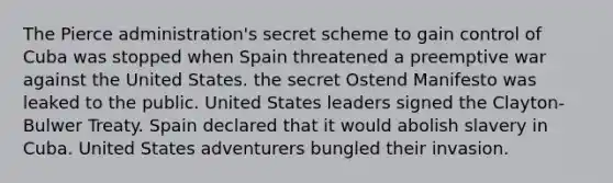 The Pierce administration's secret scheme to gain control of Cuba was stopped when Spain threatened a preemptive war against the United States. the secret Ostend Manifesto was leaked to the public. United States leaders signed the Clayton-Bulwer Treaty. Spain declared that it would abolish slavery in Cuba. United States adventurers bungled their invasion.