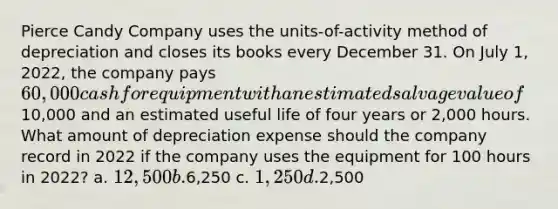 Pierce Candy Company uses the units-of-activity method of depreciation and closes its books every December 31. On July 1, 2022, the company pays 60,000 cash for equipment with an estimated salvage value of10,000 and an estimated useful life of four years or 2,000 hours. What amount of depreciation expense should the company record in 2022 if the company uses the equipment for 100 hours in 2022? a. 12,500 b.6,250 c. 1,250 d.2,500