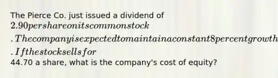 The Pierce Co. just issued a dividend of 2.90 per share on its common stock. The company is expected to maintain a constant 8 percent growth rate in its dividends indefinitely. If the stock sells for44.70 a share, what is the company's cost of equity?