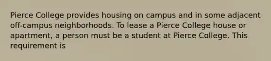 Pierce College provides housing on campus and in some adjacent off-campus neighborhoods. To lease a Pierce College house or apartment, a person must be a student at Pierce College. This requirement is