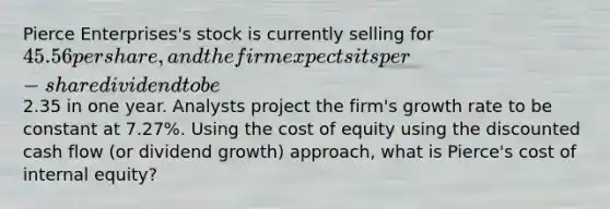 Pierce Enterprises's stock is currently selling for 45.56 per share, and the firm expects its per-share dividend to be2.35 in one year. Analysts project the firm's growth rate to be constant at 7.27%. Using the cost of equity using the discounted cash flow (or dividend growth) approach, what is Pierce's cost of internal equity?