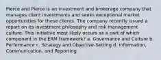 Pierce and Pierce is an investment and brokerage company that manages client investments and seeks exceptional market opportunities for these clients. The company recently issued a report on its investment philosophy and risk management culture. This initiative most likely occurs as a part of which component in the ERM framework? a. Governance and Culture b. Performance c. Strategy and Objective-Setting d. Information, Communication, and Reporting