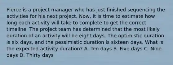 Pierce is a project manager who has just finished sequencing the activities for his next project. Now, it is time to estimate how long each activity will take to complete to get the correct timeline. The project team has determined that the most likely duration of an activity will be eight days. The optimistic duration is six days, and the pessimistic duration is sixteen days. What is the expected activity duration? A. Ten days B. Five days C. Nine days D. Thirty days