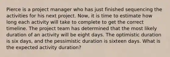 Pierce is a project manager who has just finished sequencing the activities for his next project. Now, it is time to estimate how long each activity will take to complete to get the correct timeline. The project team has determined that the most likely duration of an activity will be eight days. The optimistic duration is six days, and the pessimistic duration is sixteen days. What is the expected activity duration?