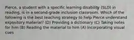 Pierce, a student with a specific learning disability (SLD) in reading, is in a second-grade inclusion classroom. Which of the following is the best teaching strategy to help Pierce understand expository material? (D) Providing a dictionary (C) Taking notes for him (B) Reading the material to him (A) Incorporating visual cues