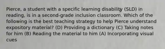 Pierce, a student with a specific learning disability (SLD) in reading, is in a second-grade inclusion classroom. Which of the following is the best teaching strategy to help Pierce understand expository material? (D) Providing a dictionary (C) Taking notes for him (B) Reading the material to him (A) Incorporating visual cues