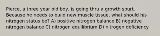 Pierce, a three year old boy, is going thru a growth spurt. Because he needs to build new muscle tissue, what should his nitrogen status be? A) positive nitrogen balance B) negative nitrogen balance C) nitrogen equilibrium D) nitrogen deficiency