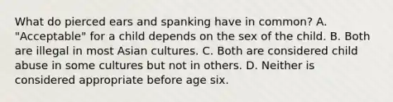 What do pierced ears and spanking have in common? A. "Acceptable" for a child depends on the sex of the child. B. Both are illegal in most Asian cultures. C. Both are considered child abuse in some cultures but not in others. D. Neither is considered appropriate before age six.