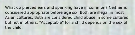 What do pierced ears and spanking have in common? Neither is considered appropriate before age six. Both are illegal in most Asian cultures. Both are considered child abuse in some cultures but not in others. "Acceptable" for a child depends on the sex of the child.