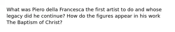 What was Piero della Francesca the first artist to do and whose legacy did he continue? How do the figures appear in his work The Baptism of Christ?