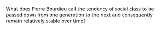 What does Pierre Bourdieu call the tendency of social class to be passed down from one generation to the next and consequently remain relatively stable over time?