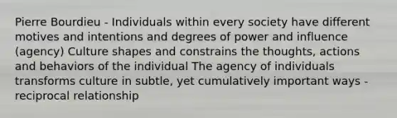 Pierre Bourdieu - Individuals within every society have different motives and intentions and degrees of power and influence (agency) Culture shapes and constrains the thoughts, actions and behaviors of the individual The agency of individuals transforms culture in subtle, yet cumulatively important ways - reciprocal relationship