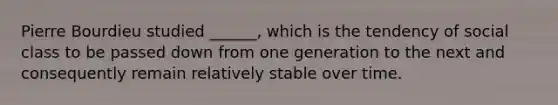 Pierre Bourdieu studied ______, which is the tendency of social class to be passed down from one generation to the next and consequently remain relatively stable over time.