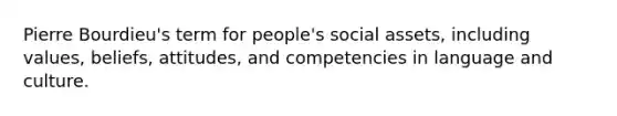 Pierre Bourdieu's term for people's social assets, including values, beliefs, attitudes, and competencies in language and culture.