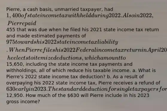 Pierre, a cash basis, unmarried taxpayer, had 1,400 of state income tax withheld during 2022. Also in 2022, Pierre paid455 that was due when he filed his 2021 state income tax return and made estimated payments of 975 towards his 2022 state income tax liability. When Pierre files his 2022 Federal income tax return in April 2023, he elects to itemize deductions, which amount to15,650, including the state income tax payments and withholdings, all of which reduce his taxable income. a. What is Pierre's 2022 state income tax deduction? b. As a result of overpaying his 2022 state income tax, Pierre receives a refund of 630 early in 2023. The standard deduction for single taxpayers for 2022 was12,950. How much of the 630 will Pierre include in his 2023 gross income?