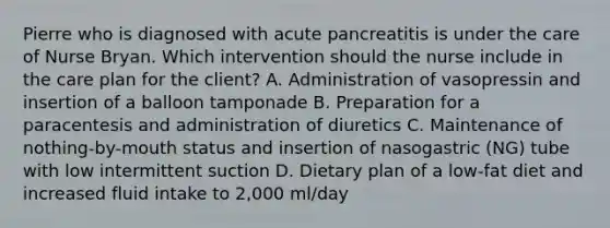 Pierre who is diagnosed with acute pancreatitis is under the care of Nurse Bryan. Which intervention should the nurse include in the care plan for the client? A. Administration of vasopressin and insertion of a balloon tamponade B. Preparation for a paracentesis and administration of diuretics C. Maintenance of nothing-by-mouth status and insertion of nasogastric (NG) tube with low intermittent suction D. Dietary plan of a low-fat diet and increased fluid intake to 2,000 ml/day