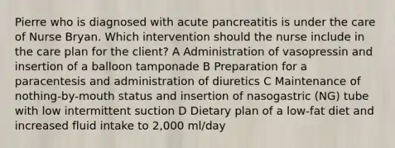 Pierre who is diagnosed with acute pancreatitis is under the care of Nurse Bryan. Which intervention should the nurse include in the care plan for the client? A Administration of vasopressin and insertion of a balloon tamponade B Preparation for a paracentesis and administration of diuretics C Maintenance of nothing-by-mouth status and insertion of nasogastric (NG) tube with low intermittent suction D Dietary plan of a low-fat diet and increased fluid intake to 2,000 ml/day