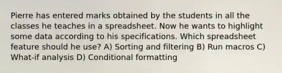 Pierre has entered marks obtained by the students in all the classes he teaches in a spreadsheet. Now he wants to highlight some data according to his specifications. Which spreadsheet feature should he use? A) Sorting and filtering B) Run macros C) What-if analysis D) Conditional formatting