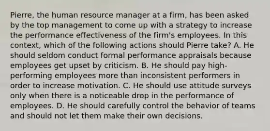 Pierre, the human resource manager at a firm, has been asked by the top management to come up with a strategy to increase the performance effectiveness of the firm's employees. In this context, which of the following actions should Pierre take? A. He should seldom conduct formal performance appraisals because employees get upset by criticism. B. He should pay high-performing employees <a href='https://www.questionai.com/knowledge/keWHlEPx42-more-than' class='anchor-knowledge'>more than</a> inconsistent performers in order to increase motivation. C. He should use attitude surveys only when there is a noticeable drop in the performance of employees. D. He should carefully control the behavior of teams and should not let them make their own decisions.