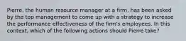 Pierre, the human resource manager at a firm, has been asked by the top management to come up with a strategy to increase the performance effectiveness of the firm's employees. In this context, which of the following actions should Pierre take?