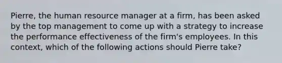 Pierre, the human resource manager at a firm, has been asked by the top management to come up with a strategy to increase the performance effectiveness of the firm's employees. In this context, which of the following actions should Pierre take?