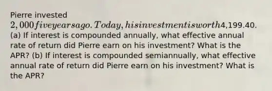 Pierre invested 2,000 five years ago. Today, his investment is worth4,199.40. (a) If interest is compounded annually, what effective annual rate of return did Pierre earn on his investment? What is the APR? (b) If interest is compounded semiannually, what effective annual rate of return did Pierre earn on his investment? What is the APR?