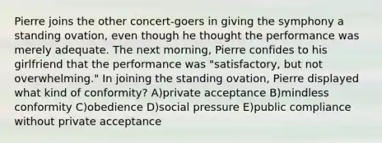 Pierre joins the other concert-goers in giving the symphony a standing ovation, even though he thought the performance was merely adequate. The next morning, Pierre confides to his girlfriend that the performance was "satisfactory, but not overwhelming." In joining the standing ovation, Pierre displayed what kind of conformity? A)private acceptance B)mindless conformity C)obedience D)social pressure E)public compliance without private acceptance