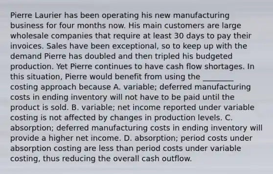 Pierre Laurier has been operating his new manufacturing business for four months now. His main customers are large wholesale companies that require at least 30 days to pay their invoices. Sales have been exceptional, so to keep up with the demand Pierre has doubled and then tripled his budgeted production. Yet Pierre continues to have cash flow shortages. In this situation, Pierre would benefit from using the ________ costing approach because A. variable; deferred manufacturing costs in ending inventory will not have to be paid until the product is sold. B. variable; net income reported under variable costing is not affected by changes in production levels. C. absorption; deferred manufacturing costs in ending inventory will provide a higher net income. D. absorption; period costs under absorption costing are less than period costs under variable costing, thus reducing the overall cash outflow.