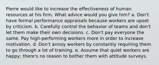 Pierre would like to increase the effectiveness of human resources at his firm. What advice would you give him? a. Don't have formal performance appraisals because workers are upset by criticism. b. Carefully control the behavior of teams and don't let them make their own decisions. c. Don't pay everyone the same. Pay high-performing workers more in order to increase motivation. d. Don't annoy workers by constantly requiring them to go through a lot of training. e. Assume that quiet workers are happy; there's no reason to bother them with attitude surveys.