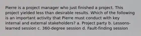 Pierre is a project manager who just finished a project. This project yielded less than desirable results. Which of the following is an important activity that Pierre must conduct with key internal and external stakeholders? a. Project party b. Lessons-learned session c. 360-degree session d. Fault-finding session