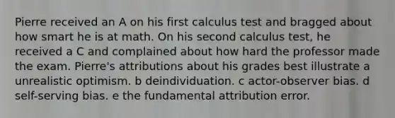 Pierre received an A on his first calculus test and bragged about how smart he is at math. On his second calculus test, he received a C and complained about how hard the professor made the exam. Pierre's attributions about his grades best illustrate a unrealistic optimism. b deindividuation. c actor-observer bias. d self-serving bias. e the fundamental attribution error.