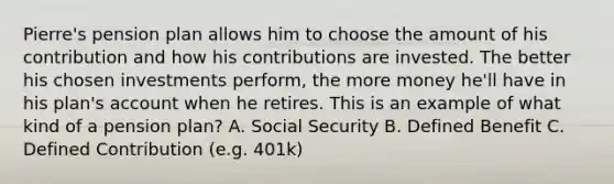 Pierre's pension plan allows him to choose the amount of his contribution and how his contributions are invested. The better his chosen investments perform, the more money he'll have in his plan's account when he retires. This is an example of what kind of a pension plan? A. Social Security B. Defined Benefit C. Defined Contribution (e.g. 401k)