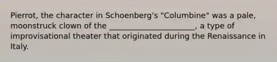 Pierrot, the character in Schoenberg's "Columbine" was a pale, moonstruck clown of the ______________________, a type of improvisational theater that originated during the Renaissance in Italy.