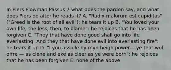 In Piers Plowman Passus 7 what does the pardon say, and what does Piers do after he reads it? A. "Radix malorum est cupiditas" ("Greed is the root of all evil"): he tears it up B. "You loved your own life; the less, then, to blame": he rejoices that he has been forgiven C. "They that have done good shall go into life everlasting; And they that have done evil into everlasting fire": he tears it up D. "I you assoile by myn heigh power— ye that wol offre — as clene and eke as cleer as ye were born": he rejoices that he has been forgiven E. none of the above