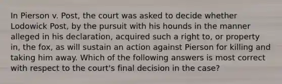 In Pierson v. Post, the court was asked to decide whether Lodowick Post, by the pursuit with his hounds in the manner alleged in his declaration, acquired such a right to, or property in, the fox, as will sustain an action against Pierson for killing and taking him away. Which of the following answers is most correct with respect to the court's final decision in the case?