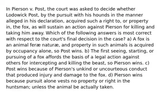 In Pierson v. Post, the court was asked to decide whether Lodowick Post, by the pursuit with his hounds in the manner alleged in his declaration, acquired such a right to, or property in, the fox, as will sustain an action against Pierson for killing and taking him away. Which of the following answers is most correct with respect to the court's final decision in the case? a) A fox is an animal feræ naturæ, and property in such animals is acquired by occupancy alone, so Post wins. b) The first seeing, starting, or pursuing of a fox affords the basis of a legal action against others for intercepting and killing the beast, so Pierson wins. c) Post wins because of Pierson's unkind or uncourteous conduct that produced injury and damage to the fox. d) Pierson wins because pursuit alone vests no property or right in the huntsman; unless the animal be actually taken.