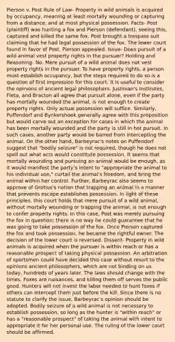 Pierson v. Post Rule of Law- Property in wild animals is acquired by occupancy, meaning at least mortally wounding or capturing from a distance, and at most physical possession. Facts- Post (plaintiff) was hunting a fox and Pierson (defendant), seeing this, captured and killed the same fox. Post brought a trespass suit claiming that he had legal possession of the fox. The lower court found in favor of Post. Pierson appealed. Issue- Does pursuit of a wild animal vest property rights in the pursuer? Holding and Reasoning- No. Mere pursuit of a wild animal does not vest property rights in the pursuer. To have property rights, a person must establish occupancy, but the steps required to do so is a question of first impression for this court. It is useful to consider the opinions of ancient legal philosophers. Justinian's Institutes, Fleta, and Bracton all agree that pursuit alone, even if the party has mortally wounded the animal, is not enough to create property rights. Only actual possession will suffice. Similarly, Puffendorf and Bynkershoek generally agree with this proposition but would <a href='https://www.questionai.com/knowledge/kYxrk7IUHn-carve-out' class='anchor-knowledge'>carve out</a> an exception for cases in which the animal has been mortally wounded and the party is still in hot pursuit. In such cases, another party would be barred from intercepting the animal. On the other hand, Barbeyrac's notes on Puffendorf suggest that "bodily seizure" is not required, though he does not spell out what acts would constitute possession. It seems that mortally wounding and pursuing an animal would be enough, as it would manifest the party's intent to "appropriate the animal to his individual use," curtail the animal's freedom, and bring the animal within her control. Further, Barbeyrac also seems to approve of Grotius's notion that trapping an animal in a manner that prevents escape establishes possession. In light of these principles, this court holds that mere pursuit of a wild animal, without mortally wounding or trapping the animal, is not enough to confer property rights. In this case, Post was merely pursuing the fox in question; there is no way he could guarantee that he was going to take possession of the fox. Once Pierson captured the fox and took possession, he became the rightful owner. The decision of the lower court is reversed. Dissent- Property in wild animals is acquired when the pursuer is within reach or has a reasonable prospect of taking physical possession. An arbitration of sportsmen could have decided this case without resort to the opinions ancient philosophers, which are not binding on us today, hundreds of years later. The laws should change with the times. Foxes are nuisances, and killing them off serves the public good. Hunters will not invest the labor needed to hunt foxes if others can intercept them just before the kill. Since there is no statute to clarify the issue, Barbeyrac's opinion should be adopted. Bodily seizure of a wild animal is not necessary to establish possession, so long as the hunter is "within reach" or has a "reasonable prospect" of taking the animal with intent to appropriate it for her personal use. The ruling of the lower court should be affirmed.