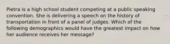 Pietra is a high school student competing at a public speaking convention. She is delivering a speech on the history of transportation in front of a panel of judges. Which of the following demographics would have the greatest impact on how her audience receives her message?