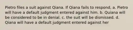 Pietro files a suit against Qiana. If Qiana fails to respond, a. Pietro will have a default judgment entered against him. b. Quiana will be considered to be in denial. c. the suit will be dismissed. d. Qiana will have a default judgment entered against her