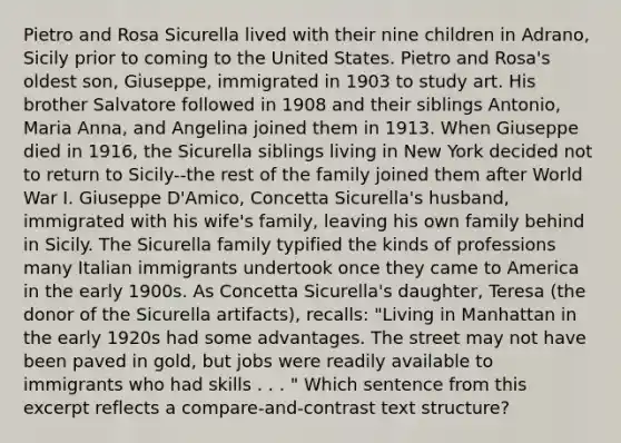 Pietro and Rosa Sicurella lived with their nine children in Adrano, Sicily prior to coming to the United States. Pietro and Rosa's oldest son, Giuseppe, immigrated in 1903 to study art. His brother Salvatore followed in 1908 and their siblings Antonio, Maria Anna, and Angelina joined them in 1913. When Giuseppe died in 1916, the Sicurella siblings living in New York decided not to return to Sicily--the rest of the family joined them after World War I. Giuseppe D'Amico, Concetta Sicurella's husband, immigrated with his wife's family, leaving his own family behind in Sicily. The Sicurella family typified the kinds of professions many Italian immigrants undertook once they came to America in the early 1900s. As Concetta Sicurella's daughter, Teresa (the donor of the Sicurella artifacts), recalls: "Living in Manhattan in the early 1920s had some advantages. The street may not have been paved in gold, but jobs were readily available to immigrants who had skills . . . " Which sentence from this excerpt reflects a compare-and-contrast text structure?