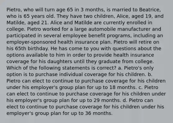 Pietro, who will turn age 65 in 3 months, is married to Beatrice, who is 65 years old. They have two children, Alice, aged 19, and Matilde, aged 21. Alice and Matilde are currently enrolled in college. Pietro worked for a large automobile manufacturer and participated in several employee benefit programs, including an employer-sponsored health insurance plan. Pietro will retire on his 65th birthday. He has come to you with questions about the options available to him in order to provide health insurance coverage for his daughters until they graduate from college. Which of the following statements is correct? a. Pietro's only option is to purchase individual coverage for his children. b. Pietro can elect to continue to purchase coverage for his children under his employer's group plan for up to 18 months. c. Pietro can elect to continue to purchase coverage for his children under his employer's group plan for up to 29 months. d. Pietro can elect to continue to purchase coverage for his children under his employer's group plan for up to 36 months.