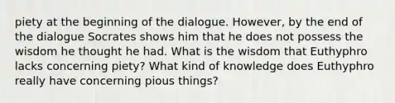 piety at the beginning of the dialogue. However, by the end of the dialogue Socrates shows him that he does not possess the wisdom he thought he had. What is the wisdom that Euthyphro lacks concerning piety? What kind of knowledge does Euthyphro really have concerning pious things?