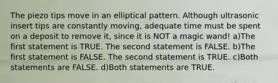 The piezo tips move in an elliptical pattern. Although ultrasonic insert tips are constantly moving, adequate time must be spent on a deposit to remove it, since it is NOT a magic wand! a)The first statement is TRUE. The second statement is FALSE. b)The first statement is FALSE. The second statement is TRUE. c)Both statements are FALSE. d)Both statements are TRUE.