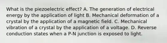 What is the piezoelectric effect? A. The generation of electrical energy by the application of light B. Mechanical deformation of a crystal by the application of a magnetic field. C. Mechanical vibration of a crystal by the application of a voltage. D. Reverse conduction states when a P-N junction is exposed to light.