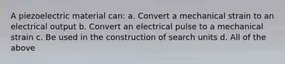 A piezoelectric material can: a. Convert a mechanical strain to an electrical output b. Convert an electrical pulse to a mechanical strain c. Be used in the construction of search units d. All of the above