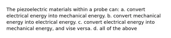 The piezoelectric materials within a probe can: a. convert electrical energy into mechanical energy. b. convert mechanical energy into electrical energy. c. convert electrical energy into mechanical energy, and vise versa. d. all of the above