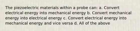 The piezoelectric materials within a probe can: a. Convert electrical energy into mechanical energy b. Convert mechanical energy into electrical energy c. Convert electrical energy into mechanical energy and vice versa d. All of the above